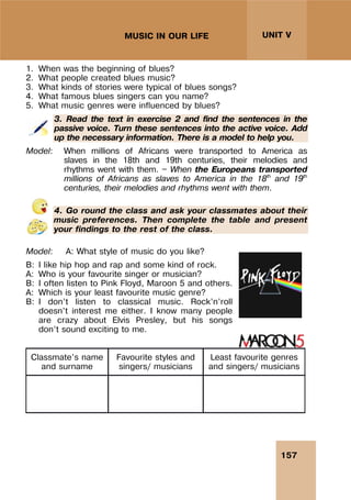 157
UNIT V
MUSIC IN OUR LIFE
1. When was the beginning of blues?
2. What people created blues music?
3. What kinds of stories were typical of blues songs?
4. What famous blues singers can you name?
5. What music genres were influenced by blues?
3. Read the text in exercise 2 and find the sentences in the
passive voice. Turn these sentences into the active voice. Add
up the necessary information. There is a model to help you.
Model: When millions of Africans were transported to America as
slaves in the 18th and 19th centuries, their melodies and
rhythms went with them. — When the Europeans transported
millions of Africans as slaves to America in the 18th
and 19th
centuries, their melodies and rhythms went with them.
4. Go round the class and ask your classmates about their
music preferences. Then complete the table and present
your findings to the rest of the class.
Model: A: What style of music do you like?
B: I like hip hop and rap and some kind of rock.
A: Who is your favourite singer or musician?
B: I often listen to Pink Floyd, Maroon 5 and others.
A: Which is your least favourite music genre?
B: I don’t listen to classical music. Rock’n’roll
doesn’t interest me either. I know many people
are crazy about Elvis Presley, but his songs
don’t sound exciting to me.
Classmate’s name
and surname
Favourite styles and
singers/ musicians
Least favourite genres
and singers/ musicians
 