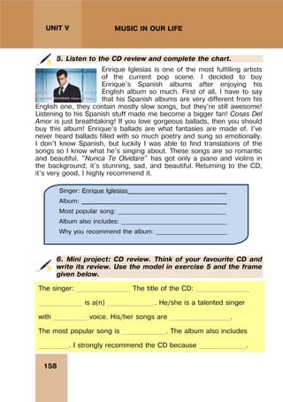 158
UNIT V MUSIC IN OUR LIFE
5. Listen to the CD review and complete the chart.
Enrique Iglesias is one of the most fulfilling artists
of the current pop scene. I decided to buy
Enrique's Spanish albums after enjoying his
English album so much. First of all, I have to say
that his Spanish albums are very different from his
English one, they contain mostly slow songs, but they're still awesome!
Listening to his Spanish stuff made me become a bigger fan! Cosas Del
Amor is just breathtaking! If you love gorgeous ballads, then you should
buy this album! Enrique's ballads are what fantasies are made of. I've
never heard ballads filled with so much poetry and sung so emotionally.
I don't know Spanish, but luckily I was able to find translations of the
songs so I know what he's singing about. These songs are so romantic
and beautiful. "Nunca Te Olvidare" has got only a piano and violins in
the background; it's stunning, sad, and beautiful. Returning to the CD,
it's very good, I highly recommend it.
6. Mini project: CD review. Think of your favourite CD and
write its review. Use the model in exercise 5 and the frame
given below.
The singer: ________________ The title of the CD: ________________
_____________ is a(n) ______________. He/she is a talented singer
with __________ voice. His/her songs are __________________.
The most popular song is _____________. The album also includes
_________. I strongly recommend the CD because ______________.
Singer: Enrique Iglesias________________________________
Album: _______________________________________________
Most popular song: ___________________________________
Album also includes: __________________________________
Why you recommend the album: _______________________
 