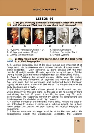 159
UNIT V
MUSIC IN OUR LIFE
LESSON 56
1. Do you know any prominent composers? Match the photos
with the names. What can you say about each musician?
A B C D E F
1. Fryderyk Franciszek Chopin — D
2. Wolfgang Amadeus Mozart
3. Ludwig van Beethoven
4. Robert Schumann
5. Johann Sebastian Bach
6. Mykola Lysenko
2. Now match each composer’s name with the brief notes
from their biographies.
1. A German composer, one of the most famous and influential of all
composers. His best-known compositions include 9 symphonies, 5
piano concertos, 1 violin concerto, 32 piano sonatas with the most
popular Moonlight sonata, 16 string quartets, his great opera, Fidelio.
During his last years he went completely deaf but kept writing music.
2. Born in Salzburg, he showed musical ability from his earliest
childhood. He was competent on keyboard and violin by the age of
five, and since then he composed and performed before European
royalty. He composed more than 600 works. The circumstances of his
early death are still a myth.
3. A Polish composer and a virtuoso pianist of the Romantic era, who
wrote primarily for the solo piano. At the age of 21 he settled in Paris
and during the last 18 years of his life, he gave only 30 public
performances. He supported himself by selling his compositions and
teaching piano, for which he was in high demand.
4. A German composer and influential music critic. He left the study of
law, intending to pursue a career as a virtuoso pianist, but a hand
injury ended this dream. He then focused his musical energies on
composing.
5. A German composer and organ musician of the Baroque period. His
compositions include the Brandenburg Concertos, the Goldberg
 