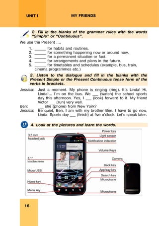 REVISION LESSONSREVISION LESSONS
16
UNIT I MY FRIENDS
2. Fill in the blanks of the grammar rules with the words
“Simple” or “Continuous”.
We use the Present ….
1. ______ for habits and routines.
2. ______ for something happening now or around now.
3. ______ for a permanent situation or fact.
4. ______ for arrangements and plans in the future.
5. ______ for timetables and schedules (example, bus, train,
cinema programmes etc.)
3. Listen to the dialogue and fill in the blanks with the
Present Simple or the Present Continuous tense form of the
verbs in brackets.
Jessica: Just a moment. My phone is ringing (ring). It’s Linda! Hi,
Linda!... I’m on the bus. We ___ (watch) the school sports
day this afternoon. Yes, I ___ (look) forward to it. My friend
Victor ___ (run) very well.
Ben: ___ she (phone) from New York?
Jessica: Be quiet, Ben. I am with my brother Ben. I have to go now,
Linda. Sports day ___ (finish) at five o’clock. Let’s speak later.
4. Look at the pictures and learn the words.
 