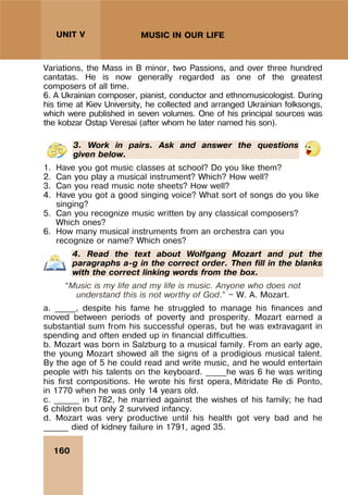 160
UNIT V MUSIC IN OUR LIFE
Variations, the Mass in B minor, two Passions, and over three hundred
cantatas. He is now generally regarded as one of the greatest
composers of all time.
6. A Ukrainian composer, pianist, conductor and ethnomusicologist. During
his time at Kiev University, he collected and arranged Ukrainian folksongs,
which were published in seven volumes. One of his principal sources was
the kobzar Ostap Veresai (after whom he later named his son).
3. Work in pairs. Ask and answer the questions
given below.
1. Have you got music classes at school? Do you like them?
2. Can you play a musical instrument? Which? How well?
3. Can you read music note sheets? How well?
4. Have you got a good singing voice? What sort of songs do you like
singing?
5. Can you recognize music written by any classical composers?
Which ones?
6. How many musical instruments from an orchestra can you
recognize or name? Which ones?
4. Read the text about Wolfgang Mozart and put the
paragraphs a-g in the correct order. Then fill in the blanks
with the correct linking words from the box.
“Music is my life and my life is music. Anyone who does not
understand this is not worthy of God.” — W. A. Mozart.
a. _____, despite his fame he struggled to manage his finances and
moved between periods of poverty and prosperity. Mozart earned a
substantial sum from his successful operas, but he was extravagant in
spending and often ended up in financial difficulties.
b. Mozart was born in Salzburg to a musical family. From an early age,
the young Mozart showed all the signs of a prodigious musical talent.
By the age of 5 he could read and write music, and he would entertain
people with his talents on the keyboard. _____he was 6 he was writing
his first compositions. He wrote his first opera, Mitridate Re di Ponto,
in 1770 when he was only 14 years old.
c. ______ in 1782, he married against the wishes of his family; he had
6 children but only 2 survived infancy.
d. Mozart was very productive until his health got very bad and he
______ died of kidney failure in 1791, aged 35.
 
