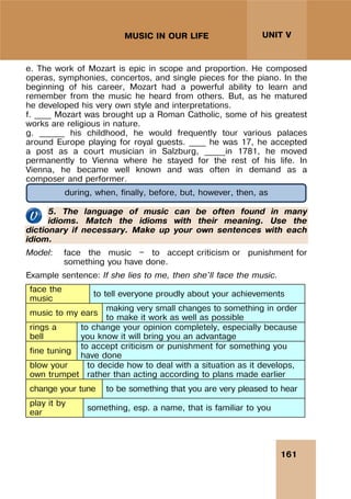 161
UNIT V
MUSIC IN OUR LIFE
e. The work of Mozart is epic in scope and proportion. He composed
operas, symphonies, concertos, and single pieces for the piano. In the
beginning of his career, Mozart had a powerful ability to learn and
remember from the music he heard from others. But, as he matured
he developed his very own style and interpretations.
f. ____ Mozart was brought up a Roman Catholic, some of his greatest
works are religious in nature.
g. ______ his childhood, he would frequently tour various palaces
around Europe playing for royal guests. ____ he was 17, he accepted
a post as a court musician in Salzburg, _____in 1781, he moved
permanently to Vienna where he stayed for the rest of his life. In
Vienna, he became well known and was often in demand as a
composer and performer.
5. The language of music can be often found in many
idioms. Match the idioms with their meaning. Use the
dictionary if necessary. Make up your own sentences with each
idiom.
Model: face the music — to accept criticism or punishment for
something you have done.
Example sentence: If she lies to me, then she'll face the music.
face the
music
to tell everyone proudly about your achievements
music to my ears
making very small changes to something in order
to make it work as well as possible
rings a
bell
to change your opinion completely, especially because
you know it will bring you an advantage
fine tuning
to accept criticism or punishment for something you
have done
blow your
own trumpet
to decide how to deal with a situation as it develops,
rather than acting according to plans made earlier
change your tune to be something that you are very pleased to hear
play it by
ear
something, esp. a name, that is familiar to you
during, when, finally, before, but, however, then, as
 