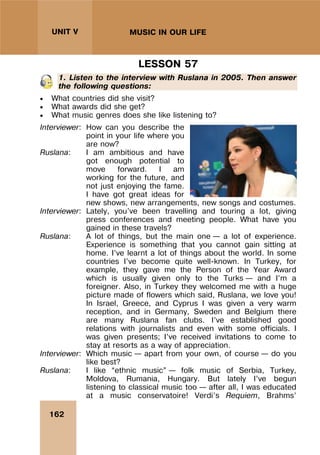 162
UNIT V MUSIC IN OUR LIFE
LESSON 57
1. Listen to the interview with Ruslana in 2005. Then answer
the following questions:
 What countries did she visit?
 What awards did she get?
 What music genres does she like listening to?
Interviewer: How can you describe the
point in your life where you
are now?
Ruslana: I am ambitious and have
got enough potential to
move forward. I am
working for the future, and
not just enjoying the fame.
I have got great ideas for
new shows, new arrangements, new songs and costumes.
Interviewer: Lately, you’ve been travelling and touring a lot, giving
press conferences and meeting people. What have you
gained in these travels?
Ruslana: A lot of things, but the main one – a lot of experience.
Experience is something that you cannot gain sitting at
home. I’ve learnt a lot of things about the world. In some
countries I’ve become quite well-known. In Turkey, for
example, they gave me the Person of the Year Award
which is usually given only to the Turks – and I’m a
foreigner. Also, in Turkey they welcomed me with a huge
picture made of flowers which said, Ruslana, we love you!
In Israel, Greece, and Cyprus I was given a very warm
reception, and in Germany, Sweden and Belgium there
are many Ruslana fan clubs. I’ve established good
relations with journalists and even with some officials. I
was given presents; I’ve received invitations to come to
stay at resorts as a way of appreciation.
Interviewer: Which music – apart from your own, of course – do you
like best?
Ruslana: I like “ethnic music” – folk music of Serbia, Turkey,
Moldova, Rumania, Hungary. But lately I’ve begun
listening to classical music too – after all, I was educated
at a music conservatoire! Verdi’s Requiem, Brahms’
 