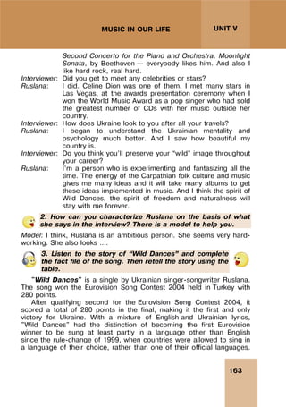163
UNIT V
MUSIC IN OUR LIFE
Second Concerto for the Piano and Orchestra, Moonlight
Sonata, by Beethoven – everybody likes him. And also I
like hard rock, real hard.
Interviewer: Did you get to meet any celebrities or stars?
Ruslana: I did. Celine Dion was one of them. I met many stars in
Las Vegas, at the awards presentation ceremony when I
won the World Music Award as a pop singer who had sold
the greatest number of CDs with her music outside her
country.
Interviewer: How does Ukraine look to you after all your travels?
Ruslana: I began to understand the Ukrainian mentality and
psychology much better. And I saw how beautiful my
country is.
Interviewer: Do you think you’ll preserve your “wild” image throughout
your career?
Ruslana: I’m a person who is experimenting and fantasizing all the
time. The energy of the Carpathian folk culture and music
gives me many ideas and it will take many albums to get
these ideas implemented in music. And I think the spirit of
Wild Dances, the spirit of freedom and naturalness will
stay with me forever.
2. How can you characterize Ruslana on the basis of what
she says in the interview? There is a model to help you.
Model: I think, Ruslana is an ambitious person. She seems very hard-
working. She also looks ….
3. Listen to the story of “Wild Dances” and complete
the fact file of the song. Then retell the story using the
table.
"Wild Dances" is a single by Ukrainian singer-songwriter Ruslana.
The song won the Eurovision Song Contest 2004 held in Turkey with
280 points.
After qualifying second for the Eurovision Song Contest 2004, it
scored a total of 280 points in the final, making it the first and only
victory for Ukraine. With a mixture of English and Ukrainian lyrics,
"Wild Dances" had the distinction of becoming the first Eurovision
winner to be sung at least partly in a language other than English
since the rule-change of 1999, when countries were allowed to sing in
a language of their choice, rather than one of their official languages.
 