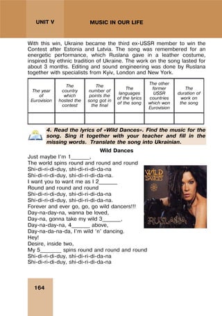 164
UNIT V MUSIC IN OUR LIFE
With this win, Ukraine became the third ex-USSR member to win the
Contest after Estonia and Latvia. The song was remembered for an
energetic performance, which Ruslana gave in a leather costume,
inspired by ethnic tradition of Ukraine. The work on the song lasted for
about 3 months. Editing and sound engineering was done by Ruslana
together with specialists from Kyiv, London and New York.
The year
of
Eurovision
The
country
which
hosted the
contest
The
number of
points the
song got in
the final
The
languages
of the lyrics
of the song
The other
former
USSR
countries
which won
Eurovision
The
duration of
work on
the song
4. Read the lyrics of «Wild Dances». Find the music for the
song. Sing it together with your teacher and fill in the
missing words. Translate the song into Ukrainian.
Wild Dances
Just maybe I’m 1_______,
The world spins round and round and round
Shi-di-ri-di-duy, shi-di-ri-di-da-na
Shi-di-ri-di-duy, shi-di-ri-di-da-na.
I want you to want me as I 2_______
Round and round and round
Shi-di-ri-di-duy, shi-di-ri-di-da-na
Shi-di-ri-di-duy, shi-di-ri-di-da-na.
Forever and ever go, go, go wild dancers!!!
Day-na-day-na, wanna be loved,
Day-na, gonna take my wild 3_______,
Day-na-day-na, 4_______ above,
Day-na-da-na-da, I’m wild ‘n’ dancing.
Hey!
Desire, inside two,
My 5________ spins round and round and round
Shi-di-ri-di-duy, shi-di-ri-di-da-na
Shi-di-ri-di-duy, shi-di-ri-di-da-na
 