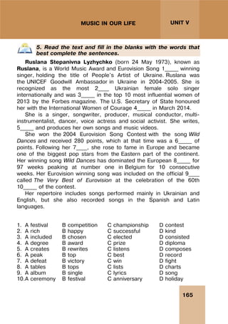 165
UNIT V
MUSIC IN OUR LIFE
5. Read the text and fill in the blanks with the words that
best complete the sentences.
Ruslana Stepanivna Lyzhychko (born 24 May 1973), known as
Ruslana, is a World Music Award and Eurovision Song 1_____ winning
singer, holding the title of People's Artist of Ukraine. Ruslana was
the UNICEF Goodwill Ambassador in Ukraine in 2004-2005. She is
recognized as the most 2____ Ukrainian female solo singer
internationally and was 3_____ in the top 10 most influential women of
2013 by the Forbes magazine. The U.S. Secretary of State honoured
her with the International Women of Courage 4_____ in March 2014.
She is a singer, songwriter, producer, musical conductor, multi-
instrumentalist, dancer, voice actress and social activist. She writes,
5_____ and produces her own songs and music videos.
She won the 2004 Eurovision Song Contest with the song Wild
Dances and received 280 points, which at that time was a 6_____ of
points. Following her 7____, she rose to fame in Europe and became
one of the biggest pop stars from the Eastern part of the continent.
Her winning song Wild Dances has dominated the European 8_____ for
97 weeks peaking at number one in Belgium for 10 consecutive
weeks. Her Eurovision winning song was included on the official 9____
called The Very Best of Eurovision at the celebration of the 60th
10_____ of the contest.
Her repertoire includes songs performed mainly in Ukrainian and
English, but she also recorded songs in the Spanish and Latin
languages.
1. A festival B competition C championship D contest
2. A rich B happy C successful D kind
3. A included B chosen C elected D consisted
4. A degree B award C prize D diploma
5. A creates B rewrites C listens D composes
6. A peak B top C best D record
7. A defeat B victory C win D fight
8. A tables B tops C lists D charts
9. A album B single C lyrics D song
10.A ceremony B festival C anniversary D holiday
 