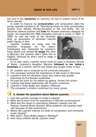 167
UNIT V
MUSIC IN OUR LIFE
was one of the obstacles for Lysenko; he had to publish some of his
works abroad.
In order to improve his orchestration and composition skills the
young Lysenko traveled to St. Petersburg where he took orchestration
lessons from Nikolay Rimsky-Korsakov in the mid-1870s, but his
Ukrainian national position and hate for Russian autocracy stopped his
career. He supported the 1905 revolution and was in prison in 1907. In
1908, he was the head of the Ukrainian
Club, an association of Ukrainian national
public figures in Kyiv.
Lysenko insisted on using only the
Ukrainian language for his opera.
Tchaikovsky was impressed by Lysenko's
Taras Bulba and wanted to stage the work
in Moscow, but Lysenko didn’t allow this to
happen, because he didn’t want to stage it
in Russian.
In his later years, Lysenko raised funds to open a Ukrainian School
of Music. Lysenko's daughter Mariana followed in her father's
footsteps as a pianist, and his son Ostap also taught music in Kyiv.
1. M. Lysenko was a musician by his university education.
2. The composer realized the importance of folk music in Germany.
3. Lysenko’s love for Ukrainian music and culture was greatly
welcomed by the Russian authorities.
4. He paid the price for his beliefs by getting thrown into prison.
5. Lysenko had good relationship with Russian musicians.
6. Lysenko’s Taras Bulba was staged in Moscow.
7. The composer’s children continued his music career.
3. Answer the questions about Mykola Lysenko.
1. How did Lysenko manage to study in Leipzig?
2. What did he learn from his experience in German conservatoire?
3. What was the result of controversy between Lysenko and the
Russian Imperial Music Society? What problems did Lysenko meet
with because of that controversy?
4. Where did Lysenko improve his skills of composition and orchestral
music playing?
5. Why wasn’t Taras Bulba staged in Moskow?
6. How many children did M. Lysenko have?
 