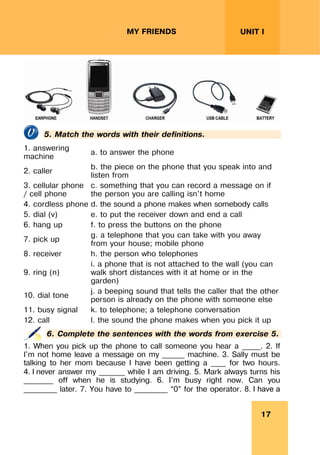 17
UNIT I
MY FRIENDS
5. Match the words with their definitions.
1. answering
machine
a. to answer the phone
2. caller
b. the piece on the phone that you speak into and
listen from
3. cellular phone
/ cell phone
c. something that you can record a message on if
the person you are calling isn't home
4. cordless phone d. the sound a phone makes when somebody calls
5. dial (v) e. to put the receiver down and end a call
6. hang up f. to press the buttons on the phone
7. pick up
g. a telephone that you can take with you away
from your house; mobile phone
8. receiver h. the person who telephones
9. ring (n)
i. a phone that is not attached to the wall (you can
walk short distances with it at home or in the
garden)
10. dial tone
j. a beeping sound that tells the caller that the other
person is already on the phone with someone else
11. busy signal k. to telephone; a telephone conversation
12. call l. the sound the phone makes when you pick it up
6. Complete the sentences with the words from exercise 5.
1. When you pick up the phone to call someone you hear a _____. 2. If
I'm not home leave a message on my ______ machine. 3. Sally must be
talking to her mom because I have been getting a ____ for two hours.
4. I never answer my _______ while I am driving. 5. Mark always turns his
________ off when he is studying. 6. I'm busy right now. Can you
_________ later. 7. You have to _________ “0” for the operator. 8. I have a
 