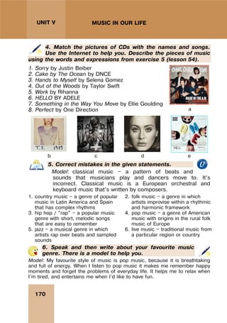170
UNIT V MUSIC IN OUR LIFE
4. Match the pictures of CDs with the names and songs.
Use the Internet to help you. Describe the pieces of music
using the words and expressions from exercise 5 (lesson 54).
1. Sorry by Justin Beiber
2. Cake by The Ocean by DNCE
3. Hands to Myself by Selena Gomez
4. Out of the Woods by Taylor Swift
5. Work by Rihanna
6. HELLO BY ADELE
7. Something in the Way You Move by Ellie Goulding
8. Perfect by One Direction a
b c d e
5. Correct mistakes in the given statements.
Model: classical music — a pattern of beats and
sounds that musicians play and dancers move to. It’s
incorrect. Classical music is a European orchestral and
keyboard music that's written by composers.
1. country music — a genre of popular
music in Latin America and Spain
that has complex rhythms
2. folk music — a genre in which
artists improvise within a rhythmic
and harmonic framework
3. hip hop / "rap" — a popular music
genre with short, melodic songs
that are easy to remember
4. pop music — a genre of American
music with origins in the rural folk
music of Europe
5. jazz — a musical genre in which
artists rap over beats and sampled
sounds
6. live music — traditional music from
a particular region or country
6. Speak and then write about your favourite music
genre. There is a model to help you.
Model: My favourite style of music is pop music, because it is breathtaking
and full of energy. When I listen to pop music it makes me remember happy
moments and forget the problems of everyday life. It helps me to relax when
I'm tired, and entertains me when I'd like to have fun.
 