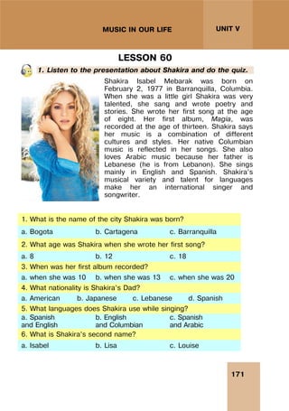 171
UNIT V
MUSIC IN OUR LIFE
LESSON 60
1. Listen to the presentation about Shakira and do the quiz.
Shakira Isabel Mebarak was born on
February 2, 1977 in Barranquilla, Columbia.
When she was a little girl Shakira was very
talented, she sang and wrote poetry and
stories. She wrote her first song at the age
of eight. Her first album, Magia, was
recorded at the age of thirteen. Shakira says
her music is a combination of different
cultures and styles. Her native Columbian
music is reflected in her songs. She also
loves Arabic music because her father is
Lebanese (he is from Lebanon). She sings
mainly in English and Spanish. Shakira’s
musical variety and talent for languages
make her an international singer and
songwriter.
1. What is the name of the city Shakira was born?
a. Bogota b. Cartagena c. Barranquilla
2. What age was Shakira when she wrote her first song?
a. 8 b. 12 c. 18
3. When was her first album recorded?
a. when she was 10 b. when she was 13 c. when she was 20
4. What nationality is Shakira’s Dad?
a. American b. Japanese c. Lebanese d. Spanish
5. What languages does Shakira use while singing?
a. Spanish
and English
b. English
and Columbian
c. Spanish
and Arabic
6. What is Shakira’s second name?
a. Isabel b. Lisa c. Louise
 