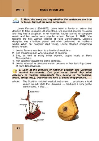 172
UNIT V MUSIC IN OUR LIFE
2. Read the story and say whether the sentences are true
or false. Correct the false sentences.
Louise Farrenc (1804-1875) came from a family of artists but
decided to take up music. At seventeen, she married another musician
and they had a daughter. In her twenties, Louise started to compose
music and her works were popular around Europe. In 1842, she
became the first woman teacher at Paris Conservatoire. Louise’s
daughter was a brilliant pianist and often performed her mother’s
works. When her daughter died young, Louise stopped composing
music forever.
1. Louise Farrenc was born to a family of musicians.
2. She married a man who was good at painting.
3. She, as well as many other women, taught music at Paris
Conservatoire.
4. Her daughter played the piano perfectly.
5. Louise refused to compose music because of her teaching career
at Paris Conservatoire.
3. Look at the pictures of national Scottish and Ukrainian
musical instruments. Can you name them? Say what
category of musical instruments they belong to (percussion,
brass, string, etc.). Describe the kind of sound they produce.
Model: The Scottish national musical instrument, .., produces a loud
voiced sound, while the Ukrainian …. produces a very gentle
quiet sound. It also… .
 