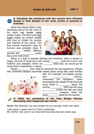 173
UNIT V
MUSIC IN OUR LIFE
4. Complete the sentences with the correct form (Present
Simple or Past Simple) of the verbs (active or passive) in
brackets.
Music has always been a very
necessary part of our life. Even in
the stone age people made
(make) music. The first music was
made (make) by ancient people
who tried to imitate the sounds
and rhythms of the nature. The
first musical instrument used by
humans was probably voice. It
___________ (make) different
sounds and ___________ (work)
like a wind instrument.
Music is a way to express feelings and emotions. when a person is
happy, the kind of music he or she usually ________ (look for) is as a rule
rhythmic and energetic. When we _______ (feel) sad, we would go for
music that is melancholic in nature.
Songs _________ (can, help) to memorize the last experience. People
with Alzheimer disease remember details about songs they were familiar
with. For example, one elderly woman
who ____________ (cannot,
remember) her daughter's name
remembered the details of her favourite
song. When it _________ (play), the
woman __________ (tell) how the song
__________ (make) her feel and what
____________ (happen) when the
song ________ (hear) by the woman.
5. Write ten sentences in the Past Simple Passive
describing what happened last month.
Model: My favourite cup was broken by my younger sister last week.
I was given a good mark in French yesterday.
My mother was sent to an important business trip two weeks ago.
 