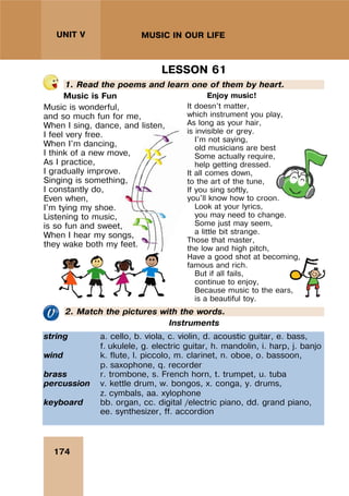 174
UNIT V MUSIC IN OUR LIFE
LESSON 61
1. Read the poems and learn one of them by heart.
Music is Fun
Music is wonderful,
and so much fun for me,
When I sing, dance, and listen,
I feel very free.
When I'm dancing,
I think of a new move,
As I practice,
I gradually improve.
Singing is something,
I constantly do,
Even when,
I'm tying my shoe.
Listening to music,
is so fun and sweet,
When I hear my songs,
they wake both my feet.
Enjoy music!
It doesn't matter,
which instrument you play,
As long as your hair,
is invisible or grey.
I'm not saying,
old musicians are best,
Some actually require,
help getting dressed.
It all comes down,
to the art of the tune,
If you sing softly,
you'll know how to croon.
Look at your lyrics,
you may need to change.
Some just may seem,
a little bit strange.
Those that master,
the low and high pitch,
Have a good shot at becoming,
famous and rich.
But if all fails,
continue to enjoy,
Because music to the ears,
is a beautiful toy.
2. Match the pictures with the words.
Instruments
string a. cello, b. viola, c. violin, d. acoustic guitar, e. bass,
f. ukulele, g. electric guitar, h. mandolin, i. harp, j. banjo
wind k. flute, l. piccolo, m. clarinet, n. oboe, o. bassoon,
p. saxophone, q. recorder
brass r. trombone, s. French horn, t. trumpet, u. tuba
percussion v. kettle drum, w. bongos, x. conga, y. drums,
z. cymbals, aa. xylophone
keyboard bb. organ, cc. digital /electric piano, dd. grand piano,
ee. synthesizer, ff. accordion
 