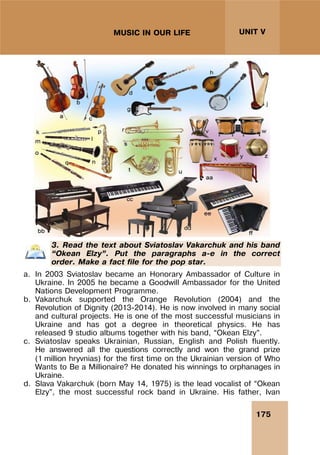 175
UNIT V
MUSIC IN OUR LIFE
3. Read the text about Sviatoslav Vakarchuk and his band
“Okean Elzy”. Put the paragraphs a-e in the correct
order. Make a fact file for the pop star.
a. In 2003 Sviatoslav became an Honorary Ambassador of Culture in
Ukraine. In 2005 he became a Goodwill Ambassador for the United
Nations Development Programme.
b. Vakarchuk supported the Orange Revolution (2004) and the
Revolution of Dignity (2013-2014). He is now involved in many social
and cultural projects. He is one of the most successful musicians in
Ukraine and has got a degree in theoretical physics. He has
released 9 studio albums together with his band, “Okean Elzy”.
c. Sviatoslav speaks Ukrainian, Russian, English and Polish fluently.
He answered all the questions correctly and won the grand prize
(1 million hryvnias) for the first time on the Ukrainian version of Who
Wants to Be a Millionaire? He donated his winnings to orphanages in
Ukraine.
d. Slava Vakarchuk (born May 14, 1975) is the lead vocalist of “Okean
Elzy”, the most successful rock band in Ukraine. His father, Ivan
 
