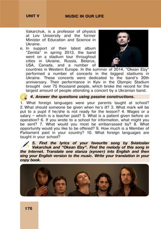 176
UNIT V MUSIC IN OUR LIFE
Vakarchuk, is a professor of physics
at Lviv University and the former
Minister of Education and Science in
Ukraine.
e. In support of their latest album
“Zemlia” in spring 2013, the band
went on a stadium tour throughout
cities in Ukraine, Russia, Belarus,
USA, Canada, and a number of
countries in Western Europe. In the summer of 2014, “Okean Elzy”
performed a number of concerts in the biggest stadiums in
Ukraine. These concerts were dedicated to the band’s 20th
anniversary. Their performance in Kyiv in the Olympic Stadium
brought over 75 thousand people, which broke the record for the
largest amount of people attending a concert by a Ukrainian band.
4. Answer the questions using passive constructions.
1. What foreign languages were your parents taught at school?
2. What should someone be given when he’s ill? 3. What mark will be
put to a pupil if he/she is not ready for the lesson? 4. Wages or a
salary — which is a teacher paid? 5. What is a patient given before an
operation? 6. If you wrote to a school for information, what might you
be sent? 7. What would you most be embarrassed by? 8. What
opportunity would you like to be offered? 9. How much is a Member of
Parliament paid in your country? 10. What foreign languages are
taught in your school?
5. Find the lyrics of your favourite song by Sviatoslav
Vakarchuk and “Okean Elzy”. Find the melody of this song in
the Internet. Translate one stanza (куплет) into English and then
sing your English version to the music. Write your translation in your
copy book.
 