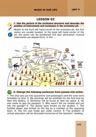 177
UNIT V
MUSIC IN OUR LIFE
LESSON 62
1. Use the picture of the orchestra structure and describe the
position of instruments and musicians in the orchestra pit.
Model: In the front left hand corner of the orchestra pit, the first
violins are usually located. In the back left hand corner of the
pit, the piano can be positioned and also percussion musical
instruments are played there. In the ….
2. Change the following sentences from passive into active.
1. The ship was put into quarantine and passengers and the crew were
forbidden to land. 2. My paintings will be exhibited for the first time by
New Arts Gallery. 3. Someone will be found to take her place. 4. He
was made to give his passport. 5. Why wasn’t the car locked and put
into the garage? 6. The stones were thrown by the student. 7. The
football player was kicked on the leg by a member of the opposing
team. 8. The fire was finally got under control. 9. The problem of
school education will be discussed tomorrow at the teachers’ meeting.
 