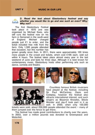 178
UNIT V MUSIC IN OUR LIFE
3. Read the text about Glastonbury festival and say
whether you would like to go and see such an even? Why/
Why not?
The first Glastonbury Festival
took place in 1970 and was
organised by Michael Eavis, who
still runs the festival now on his
farm in Somerset in the south-west
of England. Michael charged
people just £1 to enter, and the
ticket included free milk from the
farm. Only 1,500 people attended
that occasion, but this number has
grown greatly since then. In 2011, there were approximately 100 times
more people in the crowd and tickets, which cost £195 each, sold out
within 4 hours. The festival takes place almost every year in the last
weekend of June and lasts for three days. Although it is best known for
contemporary music, Glastonbury hosts other performing arts such as
dance, comedy and theatre.
Countless famous British musicians
have played at the festival, including
Sir Paul McCartney, Oasis and
Coldplay, however the festival also
attracts international interest, and such
singers as Beyonce Knowles, Stevie
Wonder and Jay-Z took part in it as
well. In 2000, when only 100,000
tickets were sold, about 250,000 people attended the event — many of
them jumped over the fence to get there.
The festival has made great contributions to charity over the years.
In 2003, over a million pounds was donated to Greenpeace and
WaterAid.
 