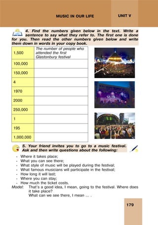 179
UNIT V
MUSIC IN OUR LIFE
4. Find the numbers given below in the text. Write a
sentence to say what they refer to. The first one is done
for you. Then read the other numbers given below and write
them down in words in your copy book.
1,500
The number of people who
attended the first
Glastonbury festival
100,000
150,000
4
1970
2000
250,000
1
195
1,000,000
5. Your friend invites you to go to a music festival.
Ask and then write questions about the following:
- Where it takes place;
- What you can see there;
- What style of music will be played during the festival;
- What famous musicians will participate in the festival;
- How long it will last;
- Where you can stay;
- How much the ticket costs.
Model: That’s a good idea, I mean, going to the festival. Where does
it take place?
What can we see there, I mean … .
 
