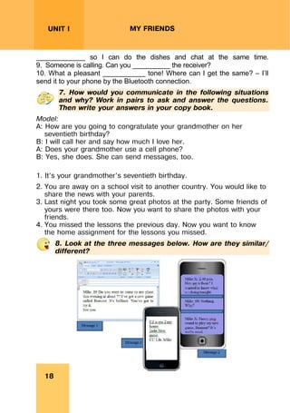 REVISION LESSONSREVISION LESSONS
18
UNIT I MY FRIENDS
_____________ so I can do the dishes and chat at the same time.
9. Someone is calling. Can you __________ the receiver?
10. What a pleasant ___________ tone! Where can I get the same? – I’ll
send it to your phone by the Bluetooth connection.
7. How would you communicate in the following situations
and why? Work in pairs to ask and answer the questions.
Then write your answers in your copy book.
Model:
A: How are you going to congratulate your grandmother on her
seventieth birthday?
B: I will call her and say how much I love her.
A: Does your grandmother use a cell phone?
B: Yes, she does. She can send messages, too.
1. It’s your grandmother’s seventieth birthday.
2. You are away on a school visit to another country. You would like to
share the news with your parents.
3. Last night you took some great photos at the party. Some friends of
yours were there too. Now you want to share the photos with your
friends.
4. You missed the lessons the previous day. Now you want to know
the home assignment for the lessons you missed.
8. Look at the three messages below. How are they similar/
different?
 
