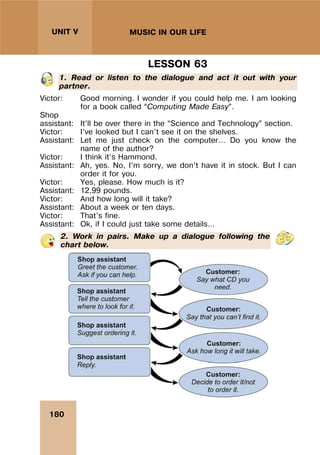 180
UNIT V MUSIC IN OUR LIFE
LESSON 63
1. Read or listen to the dialogue and act it out with your
partner.
Victor: Good morning. I wonder if you could help me. I am looking
for a book called “Computing Made Easy”.
Shop
assistant: It’ll be over there in the “Science and Technology” section.
Victor: I’ve looked but I can’t see it on the shelves.
Assistant: Let me just check on the computer… Do you know the
name of the author?
Victor: I think it’s Hammond.
Assistant: Ah, yes. No, I’m sorry, we don’t have it in stock. But I can
order it for you.
Victor: Yes, please. How much is it?
Assistant: 12,99 pounds.
Victor: And how long will it take?
Assistant: About a week or ten days.
Victor: That’s fine.
Assistant: Ok, if I could just take some details…
2. Work in pairs. Make up a dialogue following the
chart below.
 