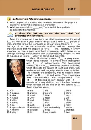 181
UNIT V
MUSIC IN OUR LIFE
3. Answer the following questions.
1. What do you call someone who: a) composes music? b) plays the
drums? c) sings? d) conducts an orchestra?
2. What instrument does _____ play? a) a cellist; b) a guitarist;
c) a pianist; d) a violinist.
4. Read the text and choose the word that best
completes the sentences.
From the moment we 1 are born, we start learning about the world
2___ us. We learn a great deal of things over a very 3____ period of
time, and this forms the foundation of all our future learning. 4____ to
the age of six, we are extremely sensitive and we develop the
important skills that will prepare us for 5 ____ life. Therefore, it is very
important to have a good preschool programmer which helps us to
develop hand-eye co-ordination and problem-solving abilities, as well
as exposing us to a 6___ variety of stimuli and materials.
Maria Montessori created 7___ a programme,
which helps children to develop their intelligence
and 8____ of independence. The Montessori
Method, as it is 9 ___, combines practical activities,
which stimulate the senses of touch and smell, with
mathematical and language development activities.
The children are completely free to choose which
activity to 10 ____ in and when. This encourages
their self-confidence and independence. This
11____ of teaching is very popular with 12 ____
parents of young children, as it involves learning
which focuses on the use of all the senses 13___
those important years.
1. A is B are C be D were
2. A against B among C around D along
3. A short B small C little D tiny
4. A Above B Over C Near D Up
5. A after B next C later D older
6. A broad B far C rich D wide
7. A so B such C quite D many
8. A appreciation B awareness C understanding D sense
9. A known B labelled C titled D branded
10.A play B do C participate D take
 