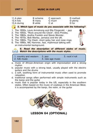182
UNIT V MUSIC IN OUR LIFE
11.A plan B scheme C approach D method
12.A lots B many C much D plenty
13.A during B while C at D for
5. Which type of music do you associate with the following?
1. The 1930s, Louis Armstrong and Ella Fitzgerald. — jazz
2. The 1950s, “Rock around the Clock”, Elvis Presley.
3. The 1960s, Aretha Franklin and Stevie Wonder.
4. The 1970s, Bob Marley, Jamaica and the UK.
5. The 1980s, The Clash, short spiky hair and nose rings.
6. The 1990s, MC Hammer, fast, rhythmical talking with
an instrumental background.
6. Read the description of different styles of music.
Match the descriptions with the music styles.
a. music of African-American origin with improvisation and a strong
rhythm
b. popular music with a strong beat, usually played with the electric
guitars and the drums
c. a soft, soothing form of instrumental music often used to promote
relaxation
d. traditional songs often performed with simple instruments such as
the banjo and the guitar
e. music that is popular today in the US, especially in the southern
states. Often based on the music of cowboys in the American West,
it is accompanied by the banjo, the violin, or the guitar
LESSON 64 (OPTIONAL)
1. country and western
2. folk music
3. jazz
4. new age music
5. rock’n’roll
 