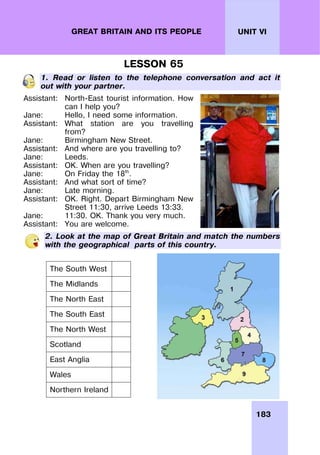 183
UNIT VI
GREAT BRITAIN AND ITS PEOPLE
LESSON 65
1. Read or listen to the telephone conversation and act it
out with your partner.
Assistant:
Jane:
Assistant:
Jane:
Assistant:
Jane:
Assistant:
Jane:
Assistant:
Jane:
Assistant:
Jane:
Assistant:
North-East tourist information. How
can I help you?
Hello, I need some information.
What station are you travelling
from?
Birmingham New Street.
And where are you travelling to?
Leeds.
OK. When are you travelling?
On Friday the 18th
.
And what sort of time?
Late morning.
OK. Right. Depart Birmingham New
Street 11:30, arrive Leeds 13:33.
11:30. OK. Thank you very much.
You are welcome.
2. Look at the map of Great Britain and match the numbers
with the geographical parts of this country.
The South West
The Midlands
The North East
The South East
The North West
Scotland
East Anglia
Wales
Northern Ireland
 