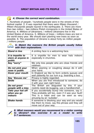 185
UNIT VI
GREAT BRITAIN AND ITS PEOPLE
4. Choose the correct word combination.
1. Hundreds of people / hundreds people were in the streets of the
festival capital. 2. It was reported that there were fifteen thousand /
fifteen thousands people injured in the earthquake. 3. There are more
than two million / two millions Polish immigrants in the United States of
America. 4. Millions of Ukrainians / millions Ukrainians live in the
United States of America. 5. Millions of trees / millions trees are lost in
the world every year. We should start planting new trees as soon as
possible. 6. The population of Ukraine is about forty six million people
/ millions people.
5. Match the manners the British people usually follow
with their explanations.
Stand in line A smiling face is a welcoming face.
It is impolite to
stare at anyone in
public
It is impolite for men to wear hats indoors
especially in churches.
Say “sorry” We only kiss people who are close friends and
relatives.
Do not pick your
nose in public
When yawning or coughing always do it with
your hand.
Cover your mouth In England we like to form orderly queues and
wait patiently for our turn e.g. boarding a bus.
Say "Excuse me" Privacy is highly regarded.
Smile When you are first introduced to someone, do
it with your own right hand.
Do not greet
people with a kiss
The British are disgusted by this. If your
nostrils need de-bugging, use a handkerchief.
Take your hat off
when you go
indoors
If you accidentally bump into someone, say it.
They probably will too, even if it was your fault!
This is a habit and can be seen as very
amusing by an 'outsider'.
Shake hands If someone is blocking your way and you would
like them to move, say this phrase and they will
move out of your way.
6. What manners would you recommend to a visitor coming
to Ukraine? Use exercise 5 as a model to write
5-7 sentences.
 