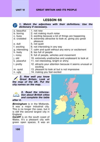 186
UNIT VI GREAT BRITAIN AND ITS PEOPLE
LESSON 66
1. Match the adjectives with their definitions. Use the
dictionary if necessary.
a. beautiful 1. not new
b. boring 2. not making much noise
c. busy 3. exciting because a lot of things are happening
d. crowded 4. extremely attractive to look at, giving you great
pleasure
e. dull 5. not quiet
f. exciting 6. not interesting in any way
g. interesting 7. calm and quiet without any worry or excitement
h. lively 8. too full of people
i. noisy 9. full of people, vehicles and movement
j. old 10. extremely unattractive and unpleasant to look at
k. peaceful 11. not interesting, bright or shiny
l. pretty 12. attracts your attention because it seems unusual or
exciting
m. quiet 13. pleasant to look at but is not impressive
n. ugly 14. making you feel excited
2. How well you know
Great Britain. Look at
the map of the UK. Put the
city names on the map.
3. Read the informa-
tion about British cities
and complete the table
after it.
Birmingham is in the Midlands.
It was a major industrial city.
This is no longer the case, but it
is still the second largest city in
England.
Cardiff is on the south coast of
Wales. It’s a pleasant city with
green open spaces. It was an
1
2
3
5
4
6
7 8
 