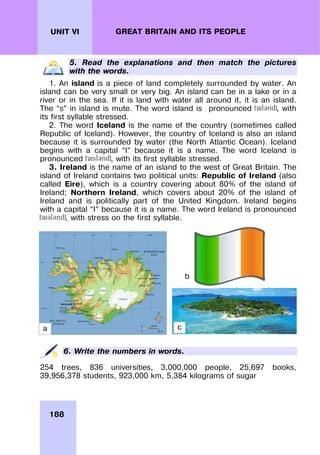 188
UNIT VI GREAT BRITAIN AND ITS PEOPLE
5. Read the explanations and then match the pictures
with the words.
1. An island is a piece of land completely surrounded by water. An
island can be very small or very big. An island can be in a lake or in a
river or in the sea. If it is land with water all around it, it is an island.
The “s” in island is mute. The word island is pronounced , with
its first syllable stressed.
2. The word Iceland is the name of the country (sometimes called
Republic of Iceland). However, the country of Iceland is also an island
because it is surrounded by water (the North Atlantic Ocean). Iceland
begins with a capital “I” because it is a name. The word Iceland is
pronounced , with its first syllable stressed.
3. Ireland is the name of an island to the west of Great Britain. The
island of Ireland contains two political units: Republic of Ireland (also
called Eire), which is a country covering about 80% of the island of
Ireland; Northern Ireland, which covers about 20% of the island of
Ireland and is politically part of the United Kingdom. Ireland begins
with a capital “I” because it is a name. The word Ireland is pronounced
, with stress on the first syllable.
6. Write the numbers in words.
254 trees, 836 universities, 3,000,000 people, 25,697 books,
39,956,378 students, 923,000 km, 5,384 kilograms of sugar
b
a c
 