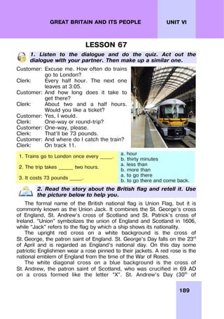 189
UNIT VI
GREAT BRITAIN AND ITS PEOPLE
LESSON 67
1. Listen to the dialogue and do the quiz. Act out the
dialogue with your partner. Then make up a similar one.
Customer: Excuse me. How often do trains
go to London?
Clerk: Every half hour. The next one
leaves at 3:05.
Customer: And how long does it take to
get there?
Clerk: About two and a half hours.
Would you like a ticket?
Customer: Yes, I would.
Clerk: One-way or round-trip?
Customer: One-way, please.
Clerk: That’ll be 73 pounds.
Customer: And where do I catch the train?
Clerk: On track 11.
1. Trains go to London once every _____.
a. hour
b. thirty minutes
2. The trip takes ______ two hours.
a. less than
b. more than
3. It costs 73 pounds _____.
a. to go there
b. to go there and come back.
2. Read the story about the British flag and retell it. Use
the picture below to help you.
The formal name of the British national flag is Union Flag, but it is
commonly known as the Union Jack. It combines the St. George’s cross
of England, St. Andrew’s cross of Scotland and St. Patrick’s cross of
Ireland. “Union” symbolizes the union of England and Scotland in 1606,
while “Jack” refers to the flag by which a ship shows its nationality.
The upright red cross on a white background is the cross of
St. George, the patron saint of England. St. George’s Day falls on the 23rd
of April and is regarded as England’s national day. On this day some
patriotic Englishmen wear a rose pinned to their jackets. A red rose is the
national emblem of England from the time of the War of Roses.
The white diagonal cross on a blue background is the cross of
St. Andrew, the patron saint of Scotland, who was crucified in 69 AD
on a cross formed like the letter “X”. St. Andrew’s Day (30th
of
 