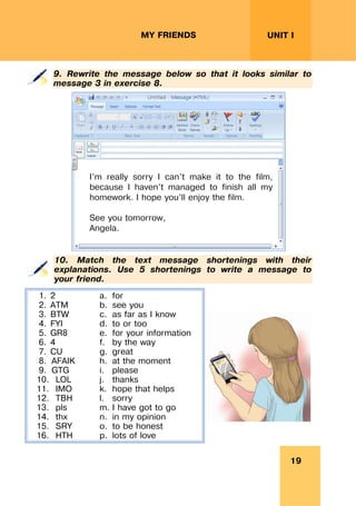 19
UNIT I
MY FRIENDS
9. Rewrite the message below so that it looks similar to
message 3 in exercise 8.
10. Match the text message shortenings with their
explanations. Use 5 shortenings to write a message to
your friend.
1. 2 a. for
2. ATM b. see you
3. BTW c. as far as I know
4. FYI d. to or too
5. GR8 e. for your information
6. 4 f. by the way
7. CU g. great
8. AFAIK h. at the moment
9. GTG i. please
10. LOL j. thanks
11. IMO k. hope that helps
12. TBH l. sorry
13. pls m. I have got to go
14. thx n. in my opinion
15. SRY o. to be honest
16. HTH p. lots of love
I’m really sorry I can’t make it to the film,
because I haven’t managed to finish all my
homework. I hope you’ll enjoy the film.
See you tomorrow,
Angela.
 
