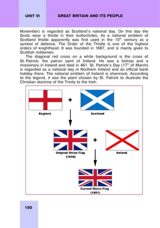 190
UNIT VI GREAT BRITAIN AND ITS PEOPLE
November) is regarded as Scotland’s national day. On this day the
Scots wear a thistle in their buttonholes. As a national emblem of
Scotland thistle apparently was first used in the 15th
century as a
symbol of defence. The Order of the Thistle is one of the highest
orders of knighthood. It was founded in 1687, and is mainly given to
Scottish noblemen.
The diagonal red cross on a white background is the cross of
St. Patrick, the patron saint of Ireland. He was a bishop and a
missionary in Ireland and died in 461. St. Patrick’s Day (17th
of March)
is regarded as a national day in Northern Ireland and an official bank
holiday there. The national emblem of Ireland is shamrock. According
to the legend, it was the plant chosen by St. Patrick to illustrate the
Christian doctrine of the Trinity to the Irish.
 