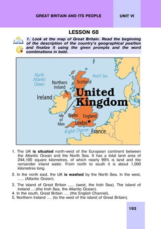 193
UNIT VI
GREAT BRITAIN AND ITS PEOPLE
LESSON 68
1. Look at the map of Great Britain. Read the beginning
of the description of the country’s geographical position
and finalize it using the given prompts and the word
combinations in bold.
1. The UK is situated north-west of the European continent between
the Atlantic Ocean and the North Sea. It has a total land area of
244,100 square kilometres, of which nearly 99% is land and the
remainder inland water. From north to south it is about 1,000
kilometres long.
2. In the north east, the UK is washed by the North Sea. In the west,
….. (Atlantic Ocean).
3. The island of Great Britain ….. (west, the Irish Sea). The island of
Ireland ….(the Irish Sea, the Atlantic Ocean).
4. In the south, Great Britain …. (the English Channel).
5. Northern Ireland …. (to the west of the island of Great Britain).
 