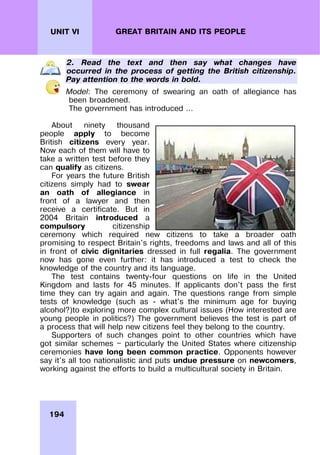 194
UNIT VI GREAT BRITAIN AND ITS PEOPLE
2. Read the text and then say what changes have
occurred in the process of getting the British citizenship.
Pay attention to the words in bold.
Model: The ceremony of swearing an oath of allegiance has
been broadened.
The government has introduced …
About ninety thousand
people apply to become
British citizens every year.
Now each of them will have to
take a written test before they
can qualify as citizens.
For years the future British
citizens simply had to swear
an oath of allegiance in
front of a lawyer and then
receive a certificate. But in
2004 Britain introduced a
compulsory citizenship
ceremony which required new citizens to take a broader oath
promising to respect Britain's rights, freedoms and laws and all of this
in front of civic dignitaries dressed in full regalia. The government
now has gone even further: it has introduced a test to check the
knowledge of the country and its language.
The test contains twenty-four questions on life in the United
Kingdom and lasts for 45 minutes. If applicants don't pass the first
time they can try again and again. The questions range from simple
tests of knowledge (such as - what's the minimum age for buying
alcohol?)to exploring more complex cultural issues (How interested are
young people in politics?) The government believes the test is part of
a process that will help new citizens feel they belong to the country.
Supporters of such changes point to other countries which have
got similar schemes — particularly the United States where citizenship
ceremonies have long been common practice. Opponents however
say it's all too nationalistic and puts undue pressure on newcomers,
working against the efforts to build a multicultural society in Britain.
 