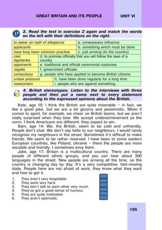 195
UNIT VI
GREAT BRITAIN AND ITS PEOPLE
3. Read the text in exercise 2 again and match the words
on the left with their definitions on the right.
to swear an oath of allegiance a. unnecessary influence
applicants b. something which must be done
have long been common practice c. just arriving (to the country)
civic
dignitaries
d. to promise officially that you will follow the laws of a
country
opponents e. traditional and official ceremonial costumes
regalia f. government officials
compulsory g. people who have applied to become British citizens
undue pressure h. have been done regularly for a long time
newcomers i. people who are against something
4. British stereotypes. Listen to the interviews with three
people and then put a name next to every statement
according to the expressed opinions about the British.
Kate, age 15: I think the British are quite miserable — in fact, we
like a good joke, but we are a bit gloomy and pessimistic. When it
comes to sport, for example, we cheer on British teams, but we aren’t
really surprised when they lose. We accept underachievement as the
norm. I think Americans are different: they expect to win.
Sam, age 14: We, the British, seem to be cold and unfriendly.
People don’t chat. We don’t say hello to our neighbours. I would rarely
recognize my neighbours in the street. Sometimes it’s difficult to make
friends. We seem to be rather reserved. I have been to some eastern
European countries, like Poland, Ukraine — there the people are more
sociable and friendly. I sometimes envy them.
Jake, age 17: Britain is a multicultural country. There are many
people of different ethnic groups, and you can hear about 300
languages in the street. New people are arriving all the time, so the
country is changing day by day. It’s a very competitive, fast-moving
state. People here are not afraid of work, they know what they want
and how to get it.
1. They aren’t very hospitable.
2. They work very hard.
3. They don’t talk to each other very much.
4. They’ve got a good sense of humour.
5. They are quite motivated.
6. They aren’t optimistic.
 