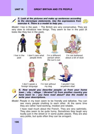 196
UNIT VI GREAT BRITAIN AND ITS PEOPLE
5. Look at the pictures and make up sentences according
to the stereotype statements. Use the expressions from
exercise 4. There is a model to help you.
Model: I live in the past. — The British are very conservative. They are
very slow to introduce new things. They seem to live in the past (It
looks like they live in the past).
I live in the
past
I don’t care what
people think
I’m a different
person when
the sun’s out
I’m not bothered
about a bit of dust
I don’t speak a
foreign language
I’m lost without
my dog
I wouldn’t live
anywhere else!
6. How would you describe people: a) from your home
town / city / village / Ukraine? b) from another country you
have been to / you have read about? Use the model to
write your descriptions.
Model: People in my town seem to be friendly and talkative. You can
see many people chatting to each other. At the same time
they are rather hard-working, modest and reliable.
I have read much about the French. They are very optimistic.
They also seem to be quite funny. Sometimes they laugh very
loudly just in the street or in some public places. They are also
very polite, but quite often they can be arrogant.
 