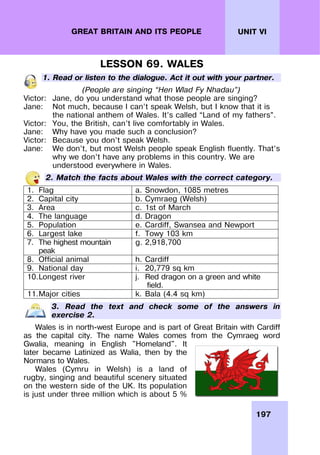 197
UNIT VI
GREAT BRITAIN AND ITS PEOPLE
LESSON 69. WALES
1. Read or listen to the dialogue. Act it out with your partner.
(People are singing “Hen Wlad Fy Nhadau”)
Victor: Jane, do you understand what those people are singing?
Jane: Not much, because I can’t speak Welsh, but I know that it is
the national anthem of Wales. It’s called “Land of my fathers”.
Victor: You, the British, can’t live comfortably in Wales.
Jane: Why have you made such a conclusion?
Victor: Because you don’t speak Welsh.
Jane: We don’t, but most Welsh people speak English fluently. That’s
why we don’t have any problems in this country. We are
understood everywhere in Wales.
2. Match the facts about Wales with the correct category.
1. Flag a. Snowdon, 1085 metres
2. Capital city b. Cymraeg (Welsh)
3. Area c. 1st of March
4. The language d. Dragon
5. Population e. Cardiff, Swansea and Newport
6. Largest lake f. Towy 103 km
7. The highest mountain
peak
g. 2,918,700
8. Official animal h. Cardiff
9. National day i. 20,779 sq km
10.Longest river j. Red dragon on a green and white
field.
11.Major cities k. Bala (4.4 sq km)
3. Read the text and check some of the answers in
exercise 2.
Wales is in north-west Europe and is part of Great Britain with Cardiff
as the capital city. The name Wales comes from the Cymraeg word
Gwalia, meaning in English "Homeland". It
later became Latinized as Walia, then by the
Normans to Wales.
Wales (Cymru in Welsh) is a land of
rugby, singing and beautiful scenery situated
on the western side of the UK. Its population
is just under three million which is about 5 %
 