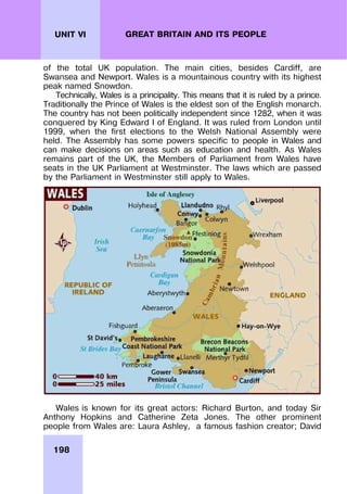 198
UNIT VI GREAT BRITAIN AND ITS PEOPLE
of the total UK population. The main cities, besides Cardiff, are
Swansea and Newport. Wales is a mountainous country with its highest
peak named Snowdon.
Technically, Wales is a principality. This means that it is ruled by a prince.
Traditionally the Prince of Wales is the eldest son of the English monarch.
The country has not been politically independent since 1282, when it was
conquered by King Edward I of England. It was ruled from London until
1999, when the first elections to the Welsh National Assembly were
held. The Assembly has some powers specific to people in Wales and
can make decisions on areas such as education and health. As Wales
remains part of the UK, the Members of Parliament from Wales have
seats in the UK Parliament at Westminster. The laws which are passed
by the Parliament in Westminster still apply to Wales.
Wales is known for its great actors: Richard Burton, and today Sir
Anthony Hopkins and Catherine Zeta Jones. The other prominent
people from Wales are: Laura Ashley, a famous fashion creator; David
 