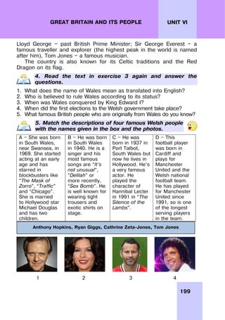 199
UNIT VI
GREAT BRITAIN AND ITS PEOPLE
Lloyd George — past British Prime Minister; Sir George Everest — a
famous traveller and explorer (the highest peak in the world is named
after him), Tom Jones — a famous musician.
The country is also known for its Celtic traditions and the Red
Dragon on its flag.
4. Read the text in exercise 3 again and answer the
questions.
1. What does the name of Wales mean as translated into English?
2. Who is believed to rule Wales according to its status?
3. When was Wales conquered by King Edward I?
4. When did the first elections to the Welsh government take place?
5. What famous British people who are originally from Wales do you know?
5. Match the descriptions of four famous Welsh people
with the names given in the box and the photos.
A — She was born
in South Wales,
near Swansea, in
1969. She started
acting at an early
age and has
starred in
blockbusters like
“The Mask of
Zorro”, “Traffic”
and “Chicago”.
She is married
to Hollywood star
Michael Douglas
and has two
children.
B — He was born
in South Wales
in 1940. He is a
singer and his
most famous
songs are “It’s
not unusual”,
“Delilah” or
more recently,
“Sex Bomb”. He
is well known for
wearing tight
trousers and
exotic shirts on
stage.
C — He was
born in 1937 in
Port Talbot,
South Wales but
now he lives in
Hollywood. He’s
a very famous
actor. He
played the
character of
Hannibal Lecter
in 1991 in “The
Silence of the
Lambs”.
D — This
football player
was born in
Cardiff and
plays for
Manchester
United and the
Welsh national
football team.
He has played
for Manchester
United since
1991, so is one
of the longest
serving players
in the team.
1 2 3 4
Anthony Hopkins, Ryan Giggs, Cathrine Zeta-Jones, Tom Jones
 