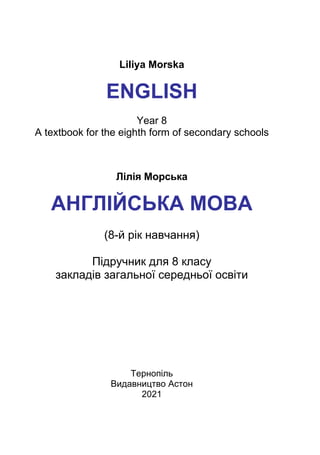 Liliya Morska
ENGLISH
Year 8
A textbook for the eighth form of secondary schools
Лілія Морська
АНГЛІЙСЬКА МОВА
(8-й рік навчання)
Підручник для 8 класу
закладів загальної середньої освіти
Рекомендовано
Міністерством освіти і науки України
Тернопіль
Видавництво Астон
2021
 