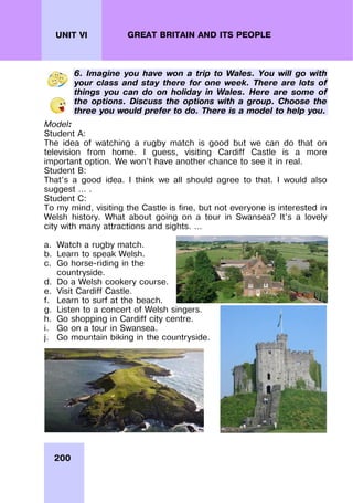 200
UNIT VI GREAT BRITAIN AND ITS PEOPLE
6. Imagine you have won a trip to Wales. You will go with
your class and stay there for one week. There are lots of
things you can do on holiday in Wales. Here are some of
the options. Discuss the options with a group. Choose the
three you would prefer to do. There is a model to help you.
Model:
Student A:
The idea of watching a rugby match is good but we can do that on
television from home. I guess, visiting Cardiff Castle is a more
important option. We won’t have another chance to see it in real.
Student B:
That’s a good idea. I think we all should agree to that. I would also
suggest … .
Student C:
To my mind, visiting the Castle is fine, but not everyone is interested in
Welsh history. What about going on a tour in Swansea? It’s a lovely
city with many attractions and sights. …
a. Watch a rugby match.
b. Learn to speak Welsh.
c. Go horse-riding in the
countryside.
d. Do a Welsh cookery course.
e. Visit Cardiff Castle.
f. Learn to surf at the beach.
g. Listen to a concert of Welsh singers.
h. Go shopping in Cardiff city centre.
i. Go on a tour in Swansea.
j. Go mountain biking in the countryside.
 