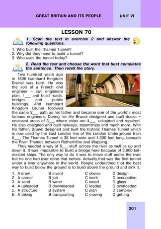 201
UNIT VI
GREAT BRITAIN AND ITS PEOPLE
LESSON 70
1. Scan the text in exercise 2 and answer the
following questions.
1. Who built the Thames Tunnel?
2. Why did they need to build a tunnel?
3. Who uses the tunnel today?
2. Read the text and choose the word that best completes
the sentence. Then retell the story.
Two hundred years ago
in 1806 Isambard Kingdom
Brunel was born. He was
the son of a French civil
engineer — civil engineers
plan, 1___ and build roads,
bridges and public
buildings. And Isambard
Kingdom Brunel followed
the same 2___ path as his father and became one of the world’s most
famous engineers. During his life Brunel designed and built docks —
enclosed areas of 3___ where ships are 4___, unloaded and repaired.
He also designed and built railways, steamships and much more. With
his father, Brunel designed and built the historic Thames Tunnel which
is now used by the East London line of the London Underground train
5___. The Thames Tunnel is 35 feet wide and 1,300 feet long, beneath
the River Thames between Rotherhithe and Wapping.
They needed a way of 6___ stuff across the river as well as up and
down it. It was impossible to build a bridge here because of 3,000 tall-
masted ships. The only way to do it was to move stuff under the river
but no one had ever done that before. Actually,that was the first tunnel
under a river anywhere in the world. People understood that the best
way to build below the ground is to build above the ground and sink it.
1. A draw B invent C devise D design
2. A career B job C work D occupation
3. A sand B water C wood D glass
4. A uploaded B downloaded C loaded D overloaded
5. A structure B system C plan D complex
6. A taking B transporting C moving D getting
 