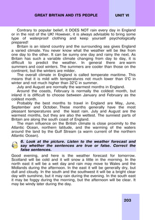 203
UNIT VI
GREAT BRITAIN AND ITS PEOPLE
Contrary to popular belief, it DOES NOT rain every day in England
or in the rest of the UK! However, it is always advisable to bring some
type of waterproof clothing and keep yourself psychologically
prepared!
Britain is an island country and the surrounding sea gives England
a varied climate. You never know what the weather will be like from
one day to the other. It can be sunny one day and rainy the next. As
Britain has such a variable climate changing from day to day, it is
difficult to predict the weather. In general there are warm
summers and cool winters. The summers are cooler than those on the
continent, but the winters are milder.
The overall climate in England is called temperate maritime. This
means that it is mild with temperatures not much lower than 0°C in
winter and not much higher than 32°C in summer.
July and August are normally the warmest months in England.
Around the coasts, February is normally the coldest month, but
inland it is difficult to choose between January and February as the
coldest month.
Probably the best months to travel in England are May, June,
September and October. These months generally have the most
pleasant temperatures and the least rain. July and August are the
warmest months, but they are also the wettest. The sunniest parts of
Britain are along the south coast of England.
The main influence on the British climate is close proximity to the
Atlantic Ocean, northern latitude, and the warming of the waters
around the land by the Gulf Stream (a warm current of the northern
Atlantic Ocean).
6. Look at the picture. Listen to the weather forecast and
say whether the sentences are true or false. Correct the
false sentences.
Good evening, and here is the weather forecast for tomorrow.
Scotland will be cold and it will snow a little in the morning. In the
north east it will be a wet day and rain may move to Wales and the
Midlands during the afternoon. In the east it will be generally dry, but
dull and cloudy. In the south and the southwest it will be a bright clear
day with sunshine, but it may rain during the evening. In the south east
it may be foggy during the morning, but the afternoon will be clear. It
may be windy later during the day.
 