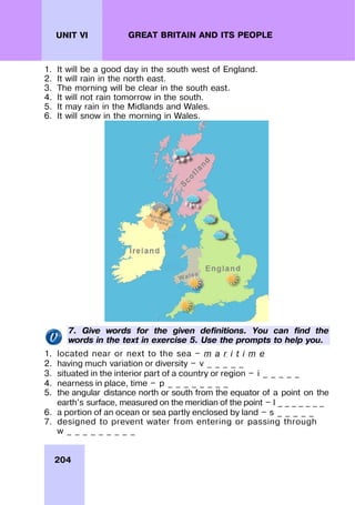 204
UNIT VI GREAT BRITAIN AND ITS PEOPLE
1. It will be a good day in the south west of England.
2. It will rain in the north east.
3. The morning will be clear in the south east.
4. It will not rain tomorrow in the south.
5. It may rain in the Midlands and Wales.
6. It will snow in the morning in Wales.
7. Give words for the given definitions. You can find the
words in the text in exercise 5. Use the prompts to help you.
1. located near or next to the sea — m a r i t i m e
2. having much variation or diversity — v _ _ _ _ _
3. situated in the interior part of a country or region — i _ _ _ _ _
4. nearness in place, time — p _ _ _ _ _ _ _ _
5. the angular distance north or south from the equator of a point on the
earth's surface, measured on the meridian of the point — l _ _ _ _ _ _ _
6. a portion of an ocean or sea partly enclosed by land — s _ _ _ _ _
7. designed to prevent water from entering or passing through
w _ _ _ _ _ _ _ _ _
 