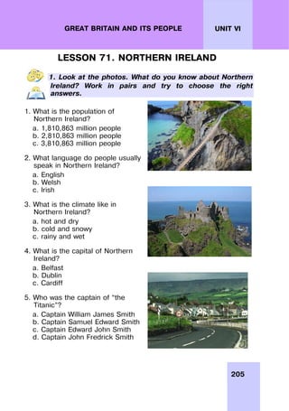 205
UNIT VI
GREAT BRITAIN AND ITS PEOPLE
LESSON 71. NORTHERN IRELAND
1. Look at the photos. What do you know about Northern
Ireland? Work in pairs and try to choose the right
answers.
1. What is the population of
Northern Ireland?
a. 1,810,863 million people
b. 2,810,863 million people
c. 3,810,863 million people
2. What language do people usually
speak in Northern Ireland?
a. English
b. Welsh
c. Irish
3. What is the climate like in
Northern Ireland?
a. hot and dry
b. cold and snowy
c. rainy and wet
4. What is the capital of Northern
Ireland?
a. Belfast
b. Dublin
c. Cardiff
5. Who was the captain of “the
Titanic”?
a. Captain William James Smith
b. Captain Samuel Edward Smith
c. Captain Edward John Smith
d. Captain John Fredrick Smith
 
 
 
 
 