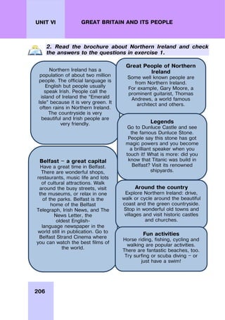 206
UNIT VI GREAT BRITAIN AND ITS PEOPLE
2. Read the brochure about Northern Ireland and check
the answers to the questions in exercise 1.
Northern Ireland has a
population of about two million
people. The official language is
English but people usually
speak Irish. People call the
island of Ireland the “Emerald
Isle” because it is very green. It
often rains in Northern Ireland.
The countryside is very
beautiful and Irish people are
very friendly.
Belfast — a great capital
Have a great time in Belfast.
There are wonderful shops,
restaurants, music life and lots
of cultural attractions. Walk
around the busy streets, visit
the museums, or relax in one
of the parks. Belfast is the
home of the Belfast
Telegraph, Irish News, and The
News Letter, the
oldest English-
language newspaper in the
world still in publication. Go to
Belfast Strand Cinema where
you can watch the best films of
the world.
Great People of Northern
Ireland
Some well known people are
from Northern Ireland.
For example, Gary Moore, a
prominent guitarist, Thomas
Andrews, a world famous
architect and others.
Legends
Go to Dunluce Castle and see
the famous Dunluce Stone.
People say this stone has got
magic powers and you become
a brilliant speaker when you
touch it! What is more: did you
know that Titanic was build in
Belfast? Visit its renowned
shipyards.
Around the country
Explore Northern Ireland: drive,
walk or cycle around the beautiful
coast and the green countryside.
Stop in wonderful old towns and
villages and visit historic castles
and churches.
Fun activities
Horse riding, fishing, cycling and
walking are popular activities.
There are fantastic beaches, too.
Try surfing or scuba diving — or
just have a swim!
 
