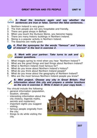 207
UNIT VI
GREAT BRITAIN AND ITS PEOPLE
3. Read the brochure again and say whether the
sentences are true or false. Correct the false sentences.
1. Northern Ireland is very green.
2. The Irish people are not very hospitable and friendly.
3. There are good shops in Belfast.
4. When you touch the Dunluce Stone, you become happy.
5. There are many historic buildings in Northern Ireland.
6. Skiing is a popular activity in Northern Ireland.
7. The beaches are really good.
4. Find the synonyms for the words “famous” and “places
of interest” in the text in exercise 2.
5. Work with your partner. Take turns to ask and
answer questions.
1. What images spring to mind when you hear 'Northern Ireland'?
2. What are the good things and bad things about Northern Ireland?
3. What is Northern Ireland most famous for?
4. What do you know about Northern Ireland's history?
5. What do you think about Northern Ireland people?
6. What do you know about the geography of Northern Ireland?
7. Who are the most famous Northern Ireland people you know?
6. Mini project. Choose any city in Great Britain. Find
information about this city and prepare a similar brochure
as the one in exercise 2. Write it down in your copy book.
You should include the following:
— general information (population,
location, climate);
— interesting information about the
city (history, legends myths,
secrets and mysteries);
— important sights you suggest
visiting;
— famous people originally from
the city;
— things to do while visiting the
city.
 