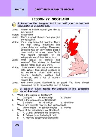 208
UNIT VI GREAT BRITAIN AND ITS PEOPLE
LESSON 72. SCOTLAND
1. Listen to the dialogue. Act it out with your partner and
then make up a similar one.
Jane: Where in Britain would you like to
live, Victor?
Victor: In Scotland.
Jane: That’s a good choice. Can you give
any reasons?
Victor: It’s a very beautiful country. There
are high snowy mountains and
green plains and valleys. Moreover,
Scotland has got very heroic past. I
have read a lot about brave Scots
who fought fearlessly for the
independence of their home land.
Jane: What about its climate and
weather? The winters in Scotland
can be rather cold, you know.
Victor: I love winters with snow and some
cold. What I love about Scotland is
its wonderful cities with many
historic buildings, castles and
fortresses, and a lot of modern
houses too.
Jane: Your story about Scotland is so good. You have almost
persuaded me to move to this part of Britain.
2. Work in pairs. Guess the answers to the questions
about Scotland.
1. What is the capital of Scotland?
a. Glasgow b. Edinburgh c. Dublin
2. What is the population of Scotland?
a. 5 million b. 10 million c. 15 million
3. Which rare animals can you find in Scotland?
a. brown bears b. golden eagles c. wolves
4. Which of the scientists is not Scottish?
a. A. G .Bell (invented the telephone)
b. T. Edison (invented a light bulb)
c. A. Fleming (discovered penicillin)
 