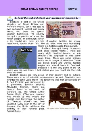 209
UNIT VI
GREAT BRITAIN AND ITS PEOPLE
3. Read the text and check your guesses for exercise 2.
Scotland is part of the United
Kingdom of Great Britain and
Northern Ireland, but it has got its
own parliament, football and rugby
teams, and there are special
Scottish banknotes. The country
has got a population of about five
million people. In Edinburgh, which
is the capital city, there are lots of modern facilities like shops,
restaurants, sports clubs, etc. The old town looks very interesting.
There is a historic castle there as well.
Scotland has got lovely mountains
and lakes (called “lochs”). There are
nearly eight hundred islands, so you
shouldn’t be surprised to see some
seals there. There are some animals
which are in danger of extinction. These
are brown bears and wolves. Golden
eagles are special birds in Scotland,
because it is the only place in the UK
where you can see them. If luck strikes you, you might see the Loch
Ness Monster!
Scottish people are very proud of their country and its culture.
There were a lot of scientific achievements as well. Television was
invented by John Logie Baird. The telephone was first constructed by
A. Bell. Penicillin was discovered by
a prominent Scottish scientist
Alexander Fleming. There are
famous Scots in the world of
literature too. The writers Arthur
Conan Doyle (“Sherlock Holmes”
was written by this writer) and
Robert Louis Stevenson (the author
of “Treasure Island”) are from
Scotland. Every year on the 25th
of
January, the Scots celebrate the
birthday of their national poet,
Robert Burns.
 